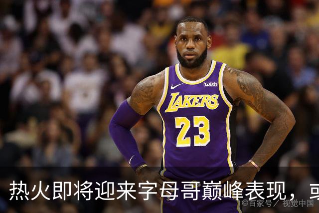 热火即将迎来字母哥巅峰表现，或重现詹姆斯辉煌赛季